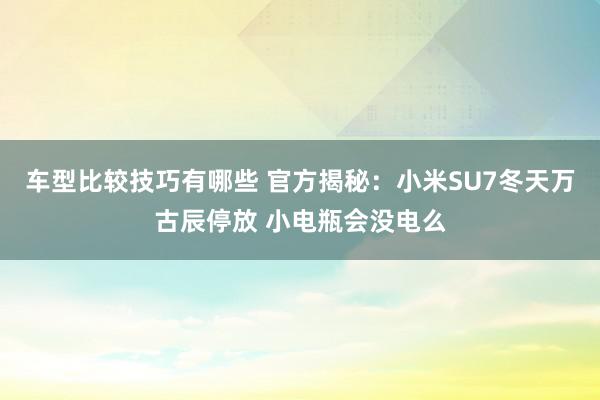 车型比较技巧有哪些 官方揭秘：小米SU7冬天万古辰停放 小电瓶会没电么