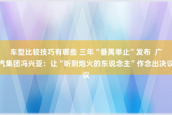 车型比较技巧有哪些 三年“番禺举止”发布  广汽集团冯兴亚：让“听到炮火的东说念主”作念出决议