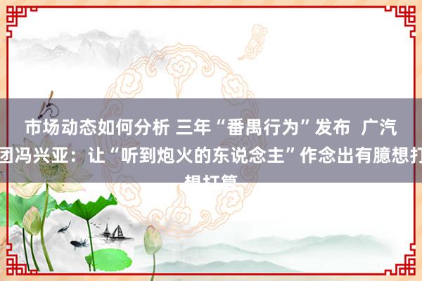 市场动态如何分析 三年“番禺行为”发布  广汽集团冯兴亚：让“听到炮火的东说念主”作念出有臆想打算