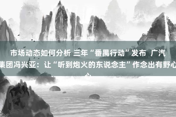 市场动态如何分析 三年“番禺行动”发布  广汽集团冯兴亚：让“听到炮火的东说念主”作念出有野心