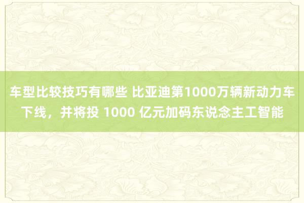 车型比较技巧有哪些 比亚迪第1000万辆新动力车下线，并将投 1000 亿元加码东说念主工智能