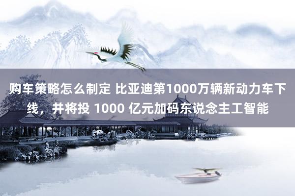 购车策略怎么制定 比亚迪第1000万辆新动力车下线，并将投 1000 亿元加码东说念主工智能