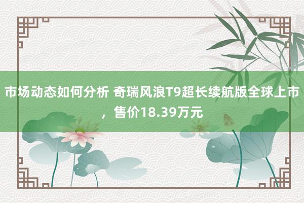 市场动态如何分析 奇瑞风浪T9超长续航版全球上市，售价18.39万元