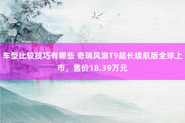 车型比较技巧有哪些 奇瑞风浪T9超长续航版全球上市，售价18.39万元