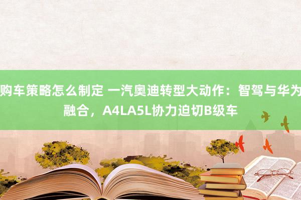 购车策略怎么制定 一汽奥迪转型大动作：智驾与华为融合，A4LA5L协力迫切B级车