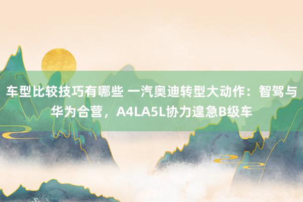 车型比较技巧有哪些 一汽奥迪转型大动作：智驾与华为合营，A4LA5L协力遑急B级车