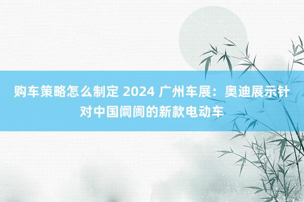 购车策略怎么制定 2024 广州车展：奥迪展示针对中国阛阓的新款电动车