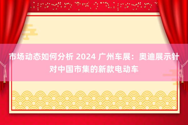 市场动态如何分析 2024 广州车展：奥迪展示针对中国市集的新款电动车