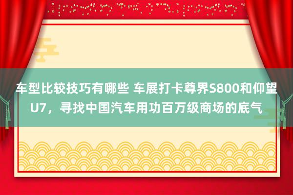 车型比较技巧有哪些 车展打卡尊界S800和仰望U7，寻找中国汽车用功百万级商场的底气