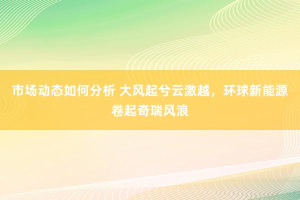 市场动态如何分析 大风起兮云激越，环球新能源卷起奇瑞风浪