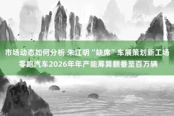 市场动态如何分析 朱江明“缺席”车展策划新工场 零跑汽车2026年年产能筹算翻番至百万辆