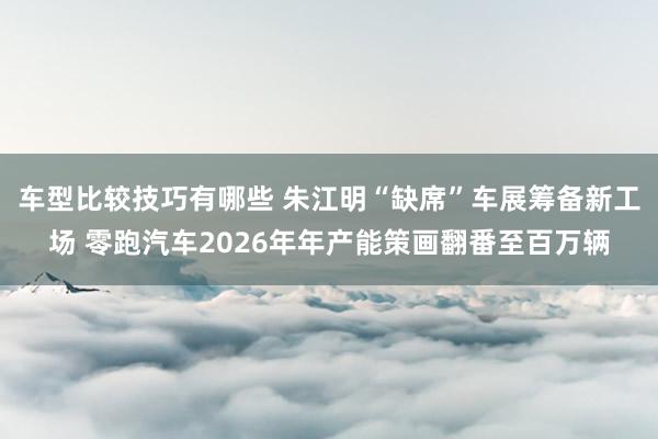 车型比较技巧有哪些 朱江明“缺席”车展筹备新工场 零跑汽车2026年年产能策画翻番至百万辆