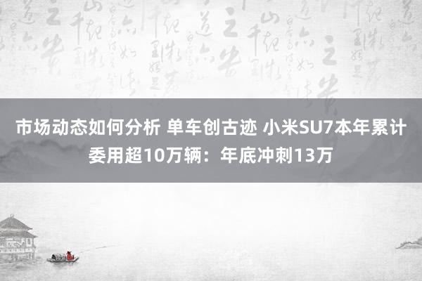 市场动态如何分析 单车创古迹 小米SU7本年累计委用超10万辆：年底冲刺13万