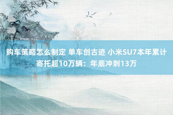 购车策略怎么制定 单车创古迹 小米SU7本年累计寄托超10万辆：年底冲刺13万