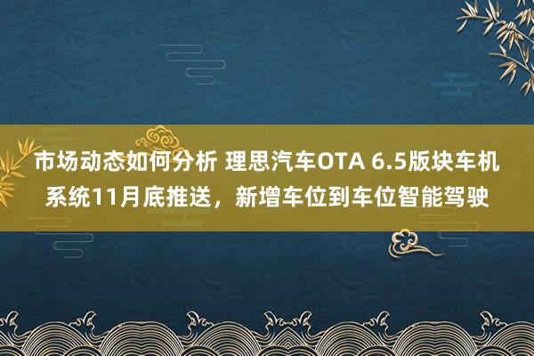 市场动态如何分析 理思汽车OTA 6.5版块车机系统11月底推送，新增车位到车位智能驾驶