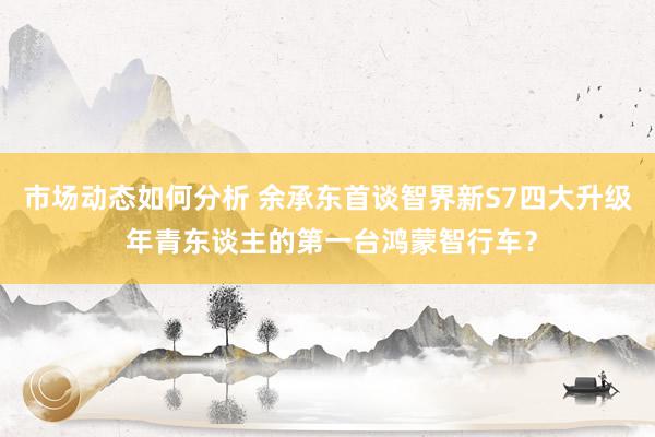 市场动态如何分析 余承东首谈智界新S7四大升级 年青东谈主的第一台鸿蒙智行车？