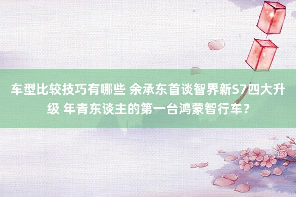 车型比较技巧有哪些 余承东首谈智界新S7四大升级 年青东谈主的第一台鸿蒙智行车？