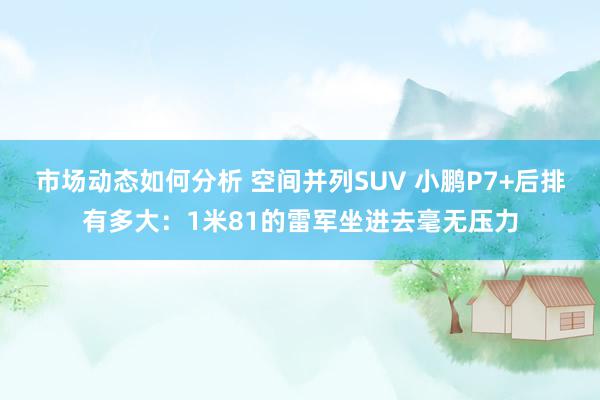 市场动态如何分析 空间并列SUV 小鹏P7+后排有多大：1米81的雷军坐进去毫无压力