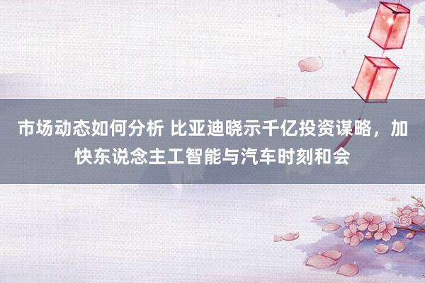 市场动态如何分析 比亚迪晓示千亿投资谋略，加快东说念主工智能与汽车时刻和会