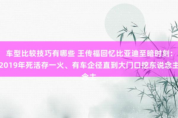 车型比较技巧有哪些 王传福回忆比亚迪至暗时刻：2019年死活存一火、有车企径直到大门口挖东说念主