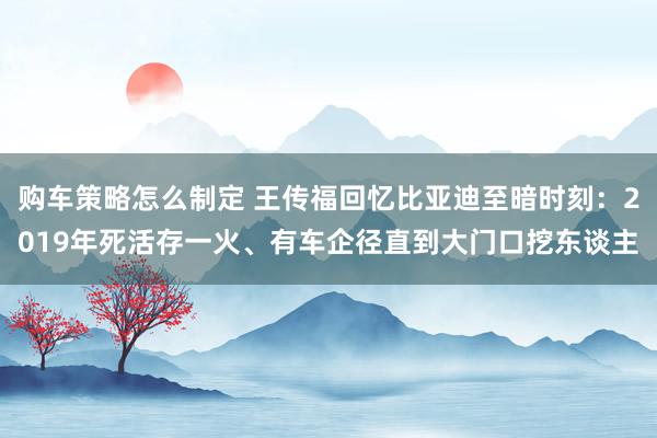 购车策略怎么制定 王传福回忆比亚迪至暗时刻：2019年死活存一火、有车企径直到大门口挖东谈主