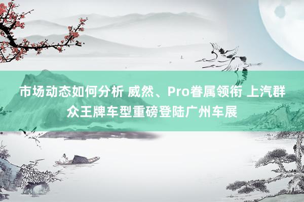 市场动态如何分析 威然、Pro眷属领衔 上汽群众王牌车型重磅登陆广州车展