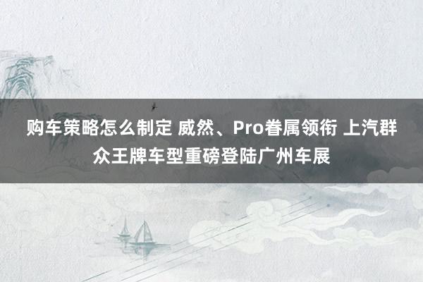 购车策略怎么制定 威然、Pro眷属领衔 上汽群众王牌车型重磅登陆广州车展