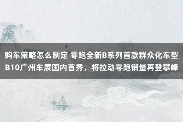 购车策略怎么制定 零跑全新B系列首款群众化车型B10广州车展国内首秀，将拉动零跑销量再登攀峰