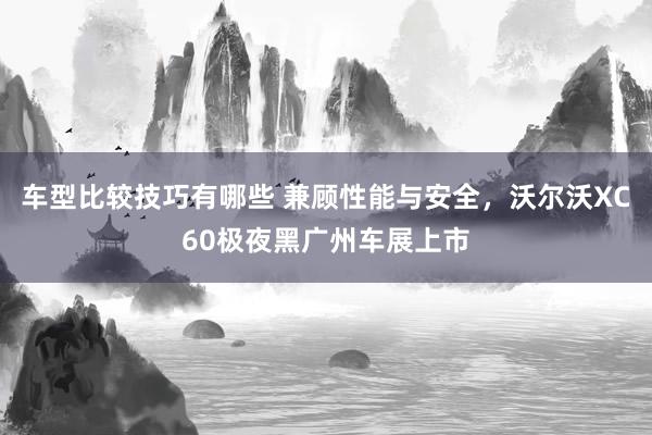 车型比较技巧有哪些 兼顾性能与安全，沃尔沃XC60极夜黑广州车展上市