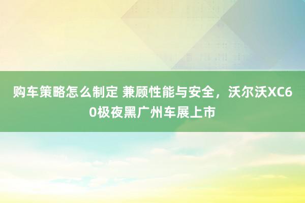 购车策略怎么制定 兼顾性能与安全，沃尔沃XC60极夜黑广州车展上市