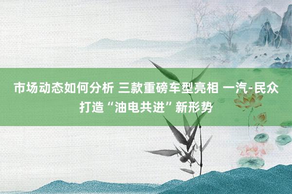 市场动态如何分析 三款重磅车型亮相 一汽-民众打造“油电共进”新形势