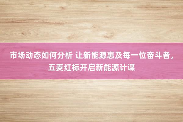 市场动态如何分析 让新能源惠及每一位奋斗者，五菱红标开启新能源计谋