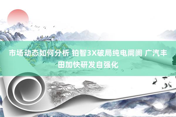 市场动态如何分析 铂智3X破局纯电阛阓 广汽丰田加快研发自强化