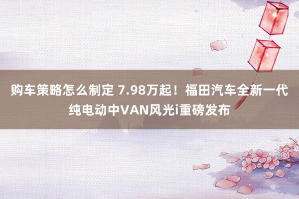 购车策略怎么制定 7.98万起！福田汽车全新一代纯电动中VAN风光i重磅发布