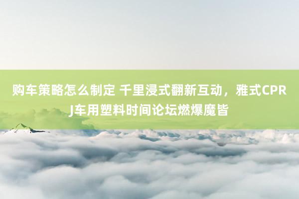 购车策略怎么制定 千里浸式翻新互动，雅式CPRJ车用塑料时间论坛燃爆魔皆