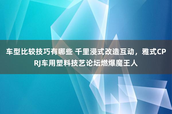 车型比较技巧有哪些 千里浸式改造互动，雅式CPRJ车用塑料技艺论坛燃爆魔王人