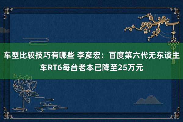 车型比较技巧有哪些 李彦宏：百度第六代无东谈主车RT6每台老本已降至25万元