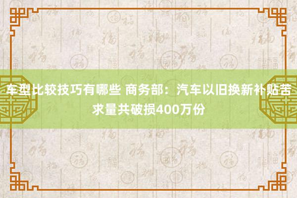 车型比较技巧有哪些 商务部：汽车以旧换新补贴苦求量共破损400万份