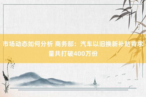 市场动态如何分析 商务部：汽车以旧换新补贴肯求量共打破400万份