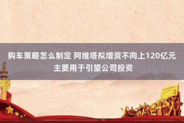 购车策略怎么制定 阿维塔拟增资不向上120亿元 主要用于引望公司投资