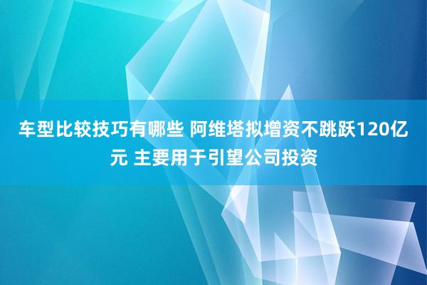 车型比较技巧有哪些 阿维塔拟增资不跳跃120亿元 主要用于引望公司投资