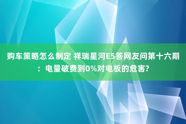 购车策略怎么制定 祥瑞星河E5答网友问第十六期：电量破费到0%对电板的危害?