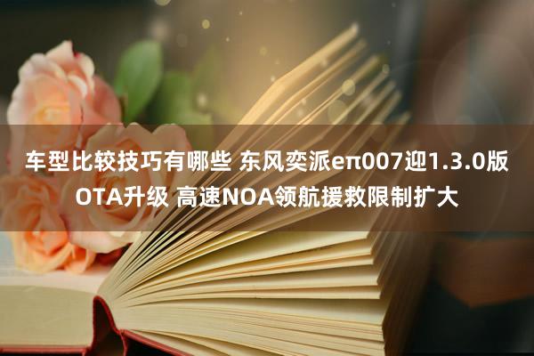 车型比较技巧有哪些 东风奕派eπ007迎1.3.0版OTA升级 高速NOA领航援救限制扩大