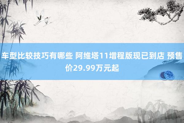 车型比较技巧有哪些 阿维塔11增程版现已到店 预售价29.99万元起