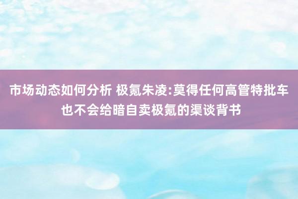 市场动态如何分析 极氪朱凌:莫得任何高管特批车 也不会给暗自卖极氪的渠谈背书