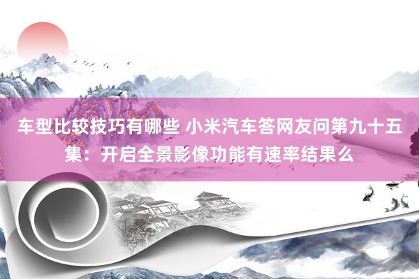 车型比较技巧有哪些 小米汽车答网友问第九十五集：开启全景影像功能有速率结果么