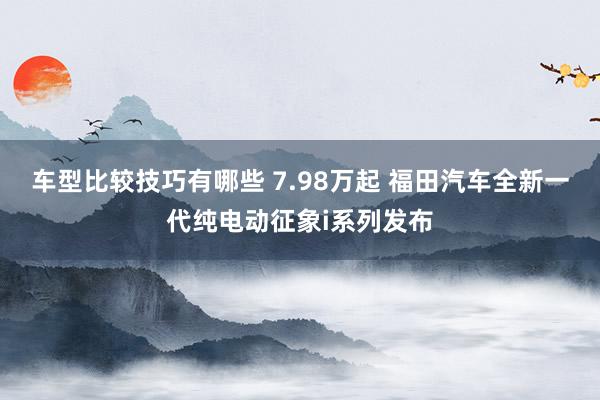 车型比较技巧有哪些 7.98万起 福田汽车全新一代纯电动征象i系列发布