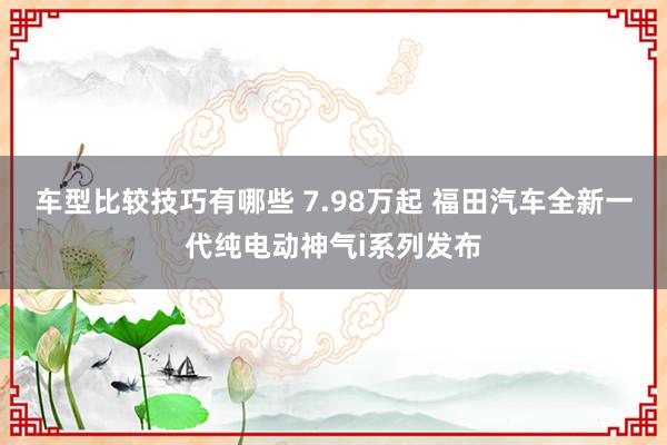 车型比较技巧有哪些 7.98万起 福田汽车全新一代纯电动神气i系列发布