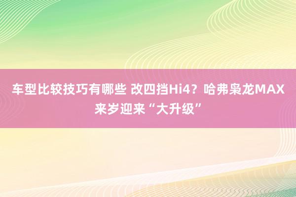 车型比较技巧有哪些 改四挡Hi4？哈弗枭龙MAX来岁迎来“大升级”