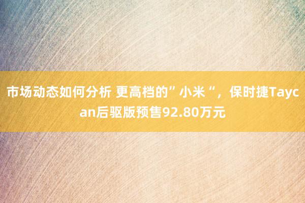 市场动态如何分析 更高档的”小米“，保时捷Taycan后驱版预售92.80万元